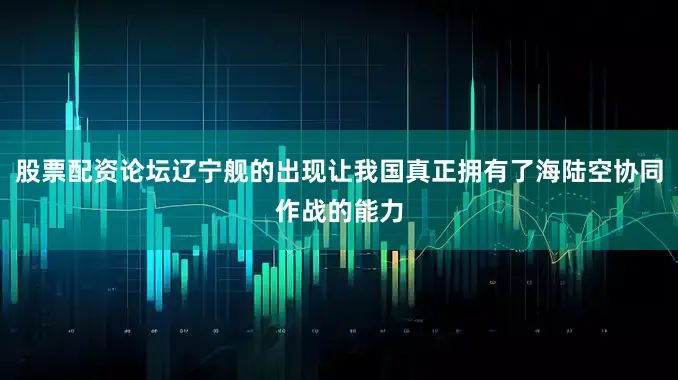 股票配资论坛辽宁舰的出现让我国真正拥有了海陆空协同作战的能力