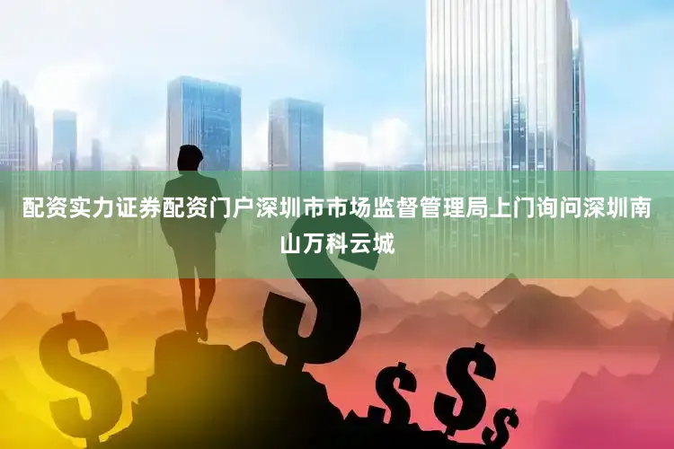 配资实力证券配资门户深圳市市场监督管理局上门询问深圳南山万科云城
