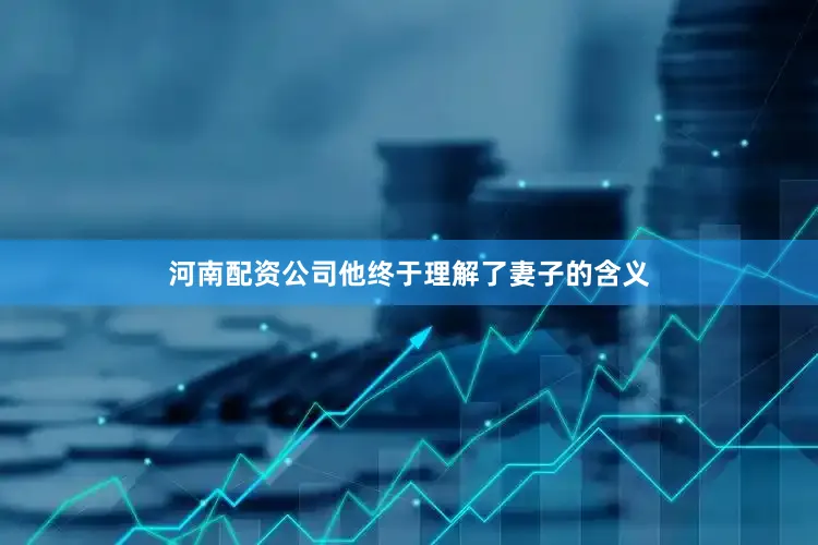 河南配资公司他终于理解了妻子的含义