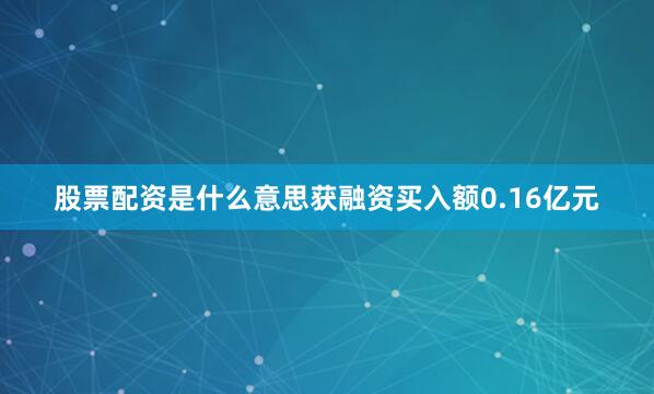股票配资是什么意思获融资买入额0.16亿元