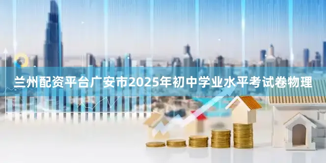 兰州配资平台广安市2025年初中学业水平考试卷物理