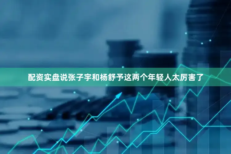 配资实盘说张子宇和杨舒予这两个年轻人太厉害了