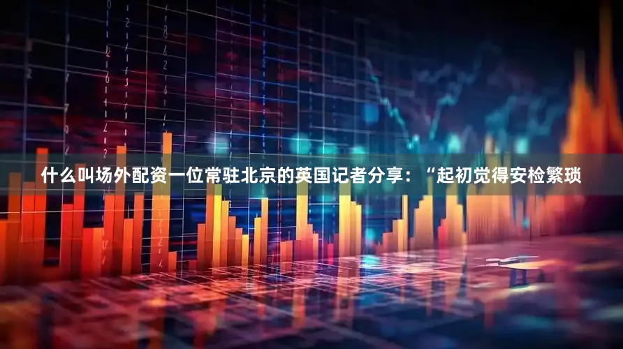 什么叫场外配资一位常驻北京的英国记者分享：“起初觉得安检繁琐