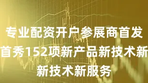 专业配资开户参展商首发首展首秀152项新产品新技术新服务