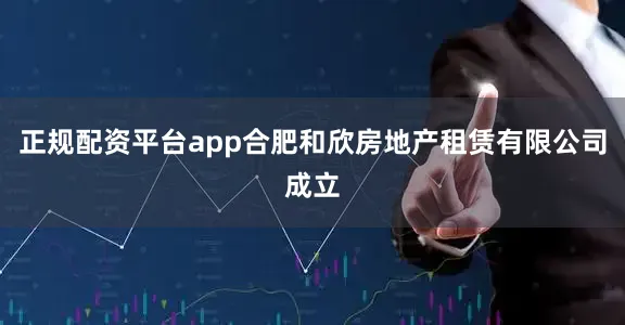 正规配资平台app合肥和欣房地产租赁有限公司成立