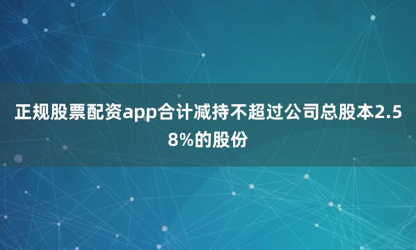 正规股票配资app合计减持不超过公司总股本2.58%的股份