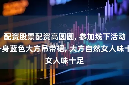 配资股票配资高圆圆, 参加线下活动, 一身蓝色大方吊带裙, 大方自然女人味十足